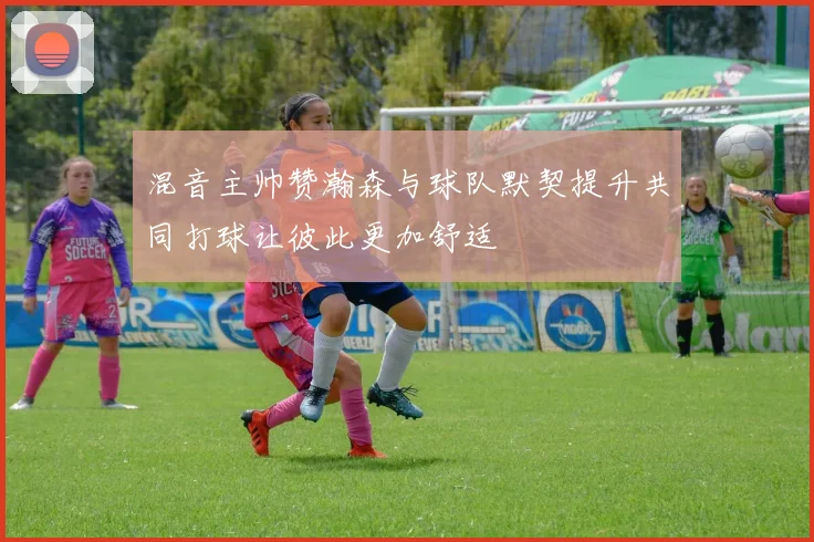 混音主帅赞瀚森与球队默契提升共同打球让彼此更加舒适