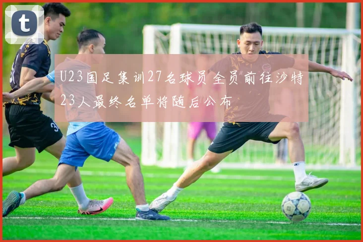 U23国足集训27名球员全员前往沙特23人最终名单将随后公布