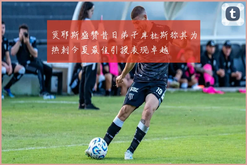 莫耶斯盛赞昔日弟子库杜斯称其为热刺今夏最佳引援表现卓越