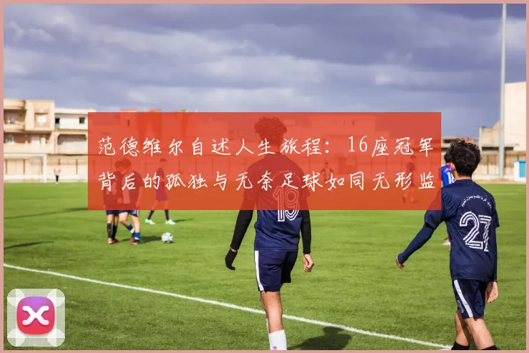 范德维尔自述人生旅程：16座冠军背后的孤独与无奈足球如同无形监狱