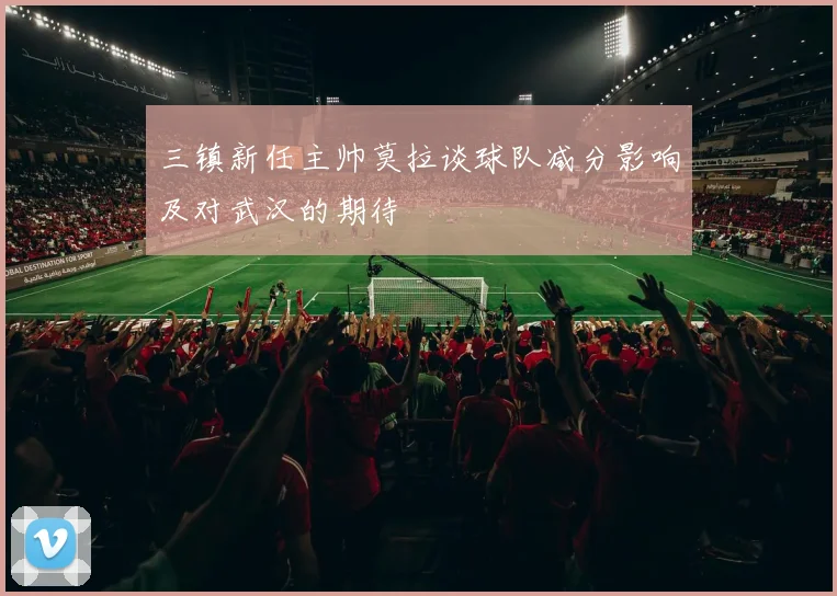 三镇新任主帅莫拉谈球队减分影响及对武汉的期待