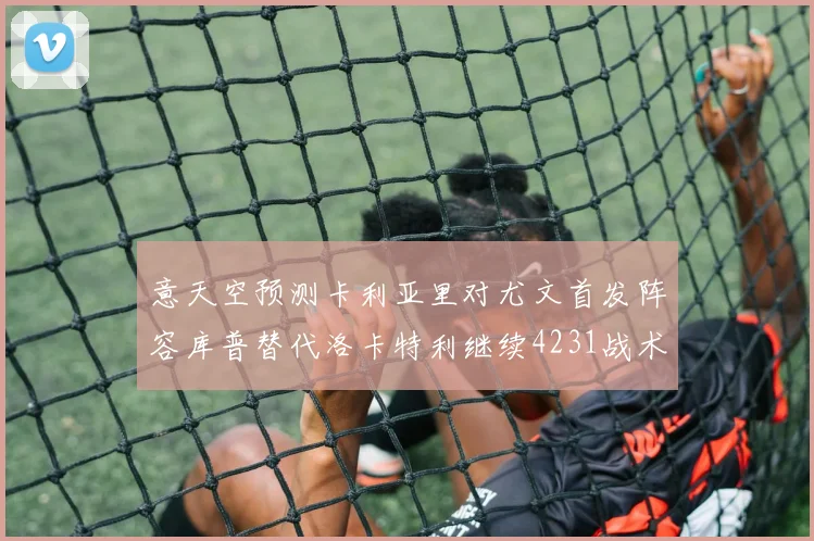 意天空预测卡利亚里对尤文首发阵容库普替代洛卡特利继续4231战术