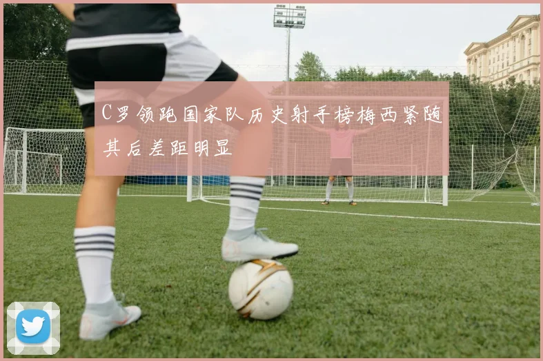 C罗领跑国家队历史射手榜梅西紧随其后差距明显