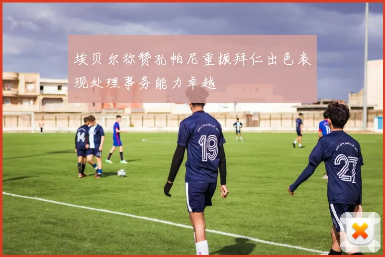 埃贝尔称赞孔帕尼重振拜仁出色表现处理事务能力卓越