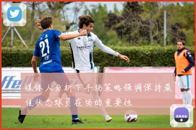 媒体人分析下半场策略强调保持最佳状态球员在场的重要性