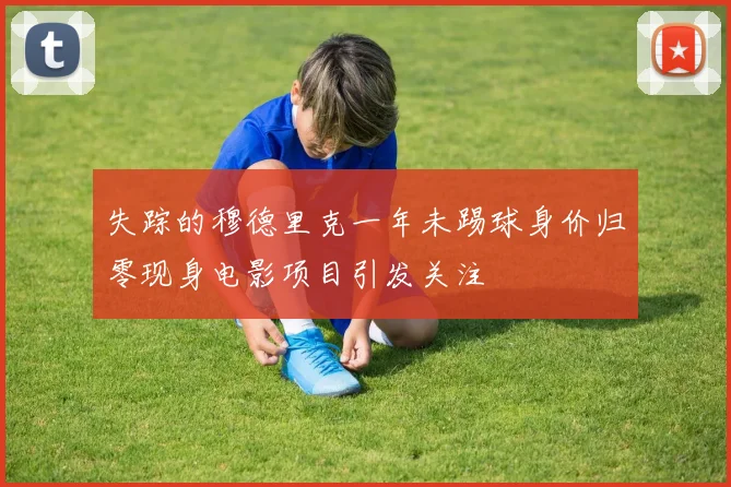 失踪的穆德里克一年未踢球身价归零现身电影项目引发关注
