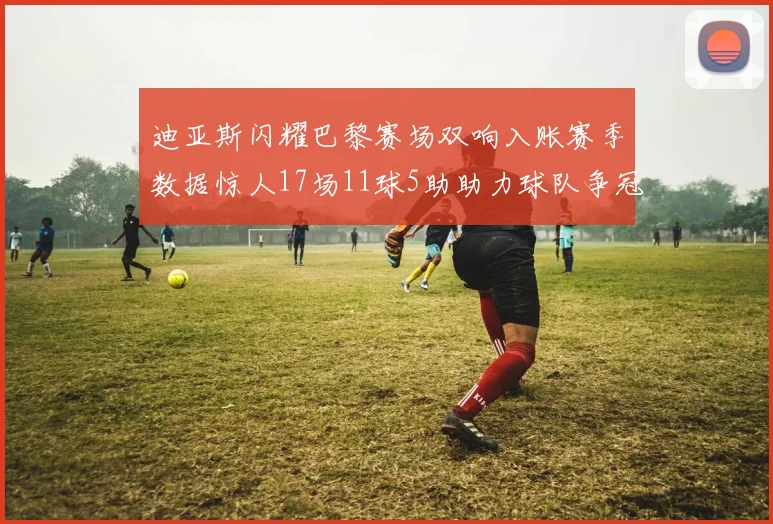 迪亚斯闪耀巴黎赛场双响入账赛季数据惊人17场11球5助助力球队争冠