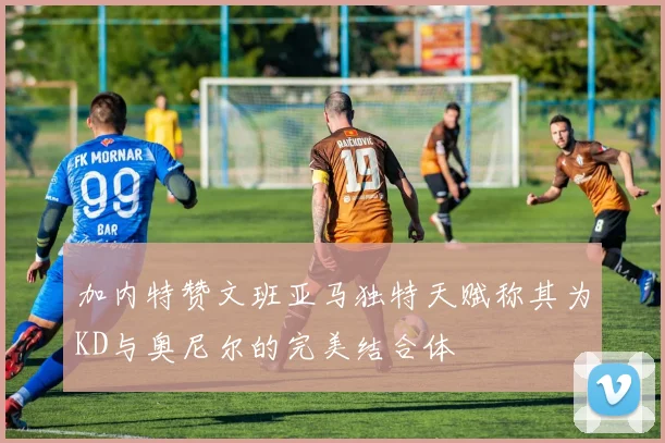 加内特赞文班亚马独特天赋称其为KD与奥尼尔的完美结合体