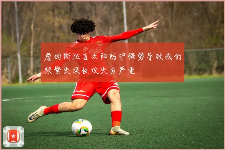 詹姆斯坦言太阳防守强势导致我们频繁失误快攻失分严重