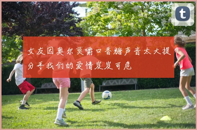 女友因奥尔莫嚼口香糖声音太大提分手我们的爱情岌岌可危