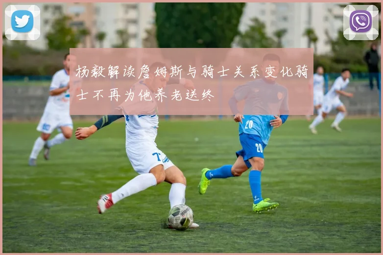 杨毅解读詹姆斯与骑士关系变化骑士不再为他养老送终