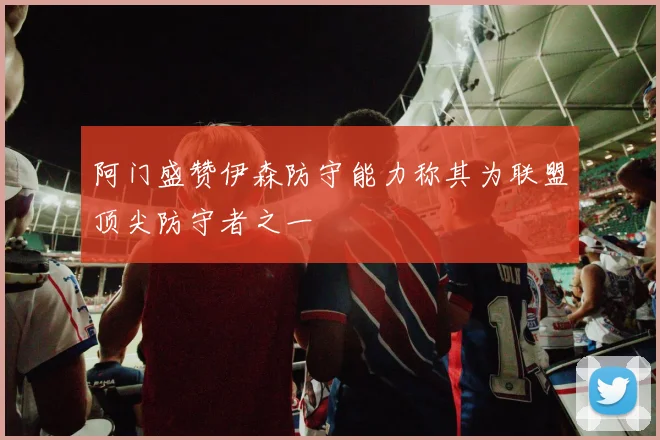 阿门盛赞伊森防守能力称其为联盟顶尖防守者之一