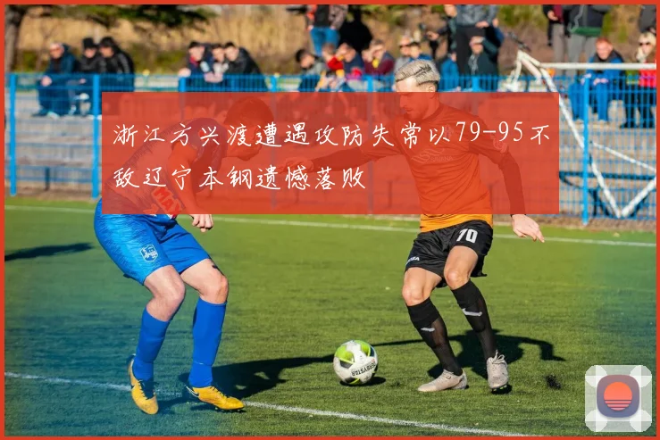 浙江方兴渡遭遇攻防失常以79-95不敌辽宁本钢遗憾落败