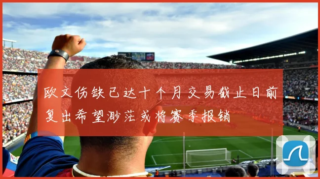 欧文伤缺已达十个月交易截止日前复出希望渺茫或将赛季报销