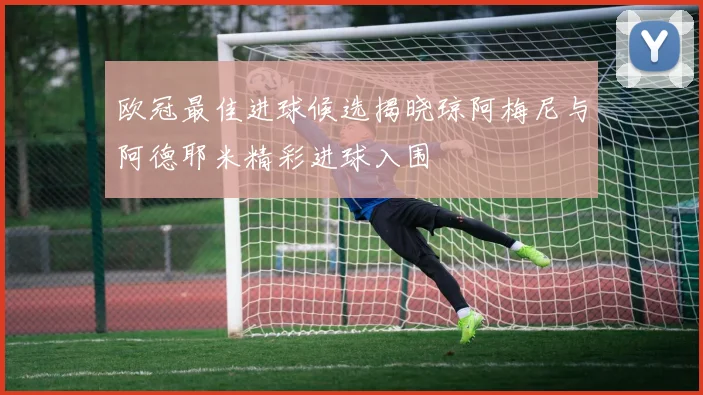 欧冠最佳进球候选揭晓琼阿梅尼与阿德耶米精彩进球入围