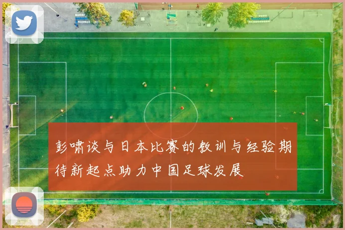 彭啸谈与日本比赛的教训与经验期待新起点助力中国足球发展