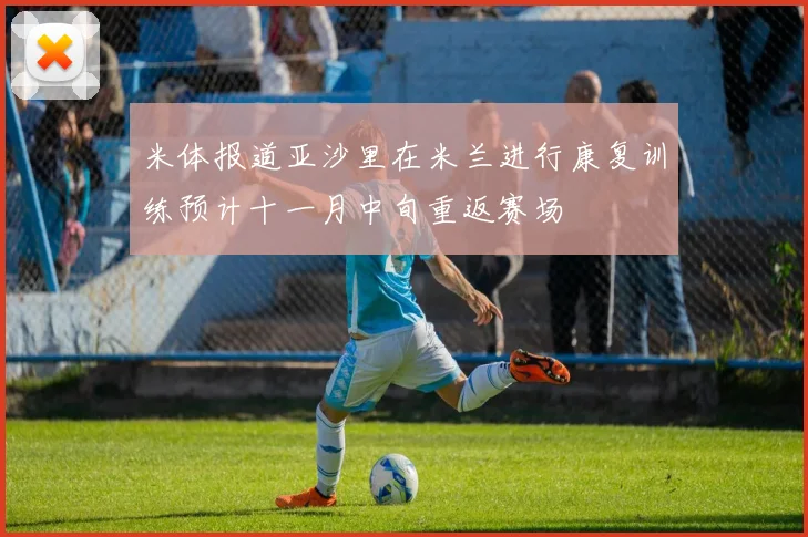 米体报道亚沙里在米兰进行康复训练预计十一月中旬重返赛场