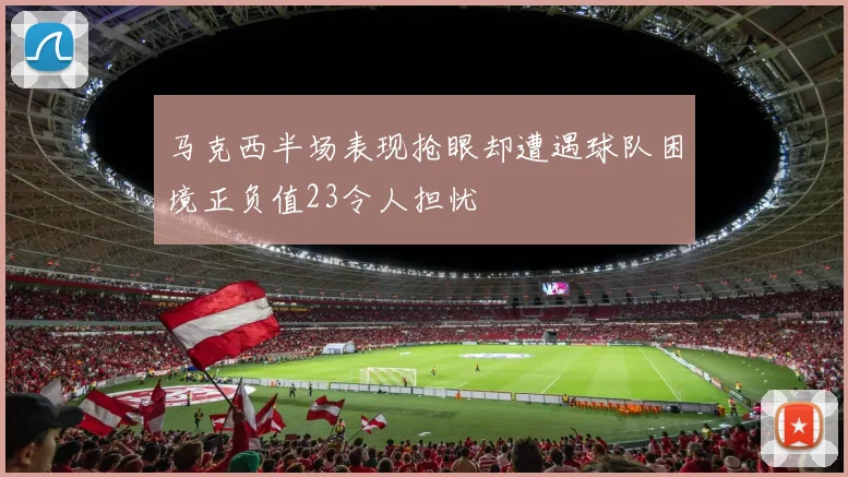 马克西半场表现抢眼却遭遇球队困境正负值23令人担忧