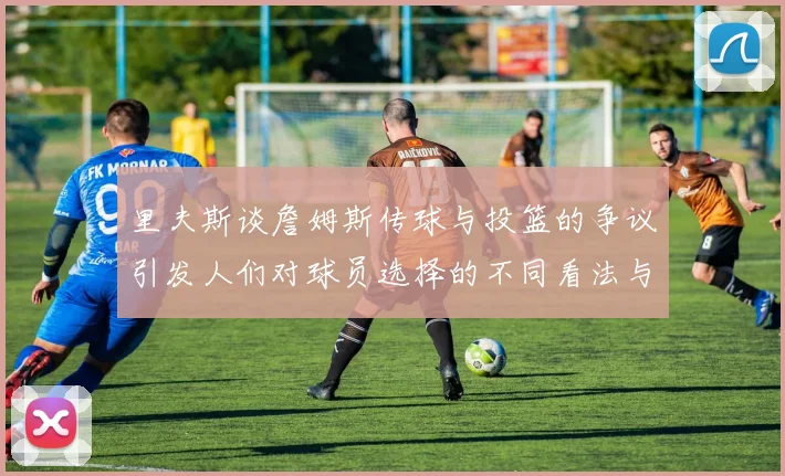 里夫斯谈詹姆斯传球与投篮的争议引发人们对球员选择的不同看法与评价