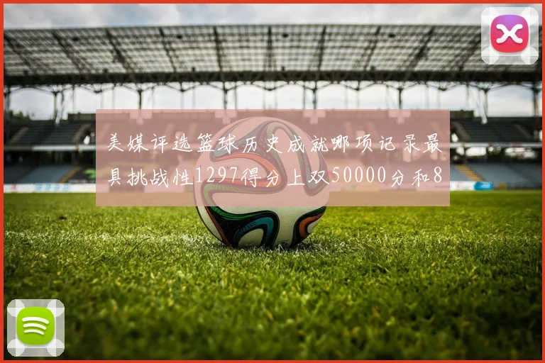 美媒评选篮球历史成就哪项记录最具挑战性1297得分上双50000分和8次总决赛