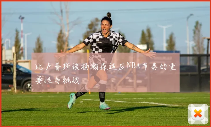 比卢普斯谈杨瀚森适应NBA节奏的重要性与挑战