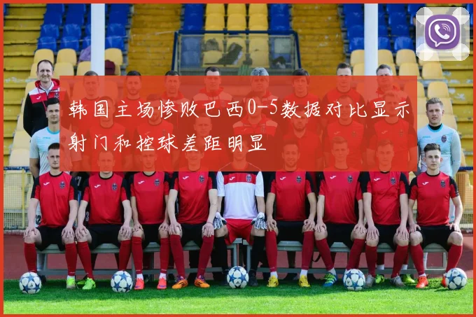 韩国主场惨败巴西0-5数据对比显示射门和控球差距明显