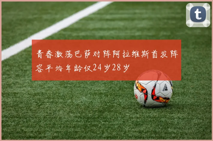 青春激荡巴萨对阵阿拉维斯首发阵容平均年龄仅24岁28岁