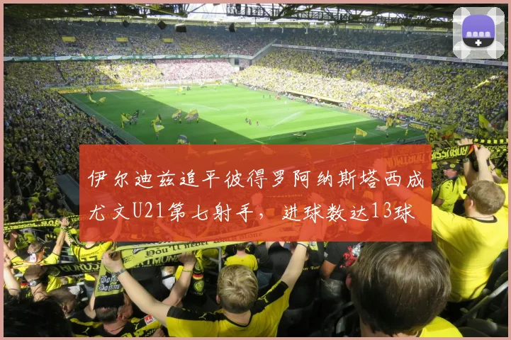 伊尔迪兹追平彼得罗阿纳斯塔西成尤文U21第七射手，进球数达13球