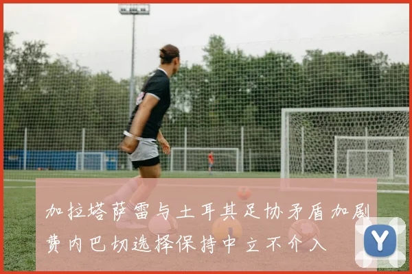 加拉塔萨雷与土耳其足协矛盾加剧费内巴切选择保持中立不介入