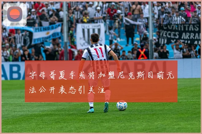 字母哥夏季或将加盟尼克斯目前无法公开表态引关注
