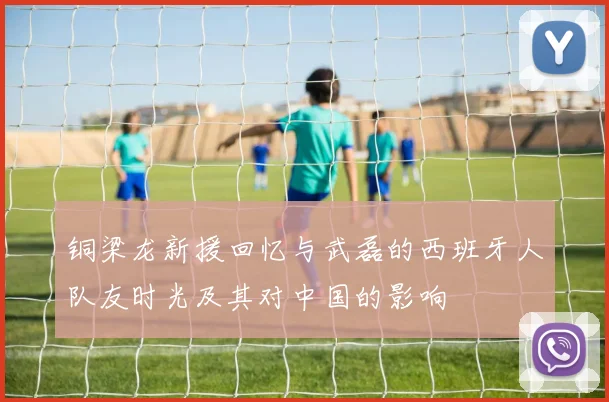 铜梁龙新援回忆与武磊的西班牙人队友时光及其对中国的影响