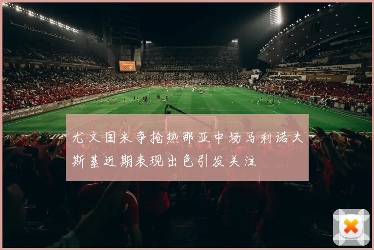 尤文国米争抢热那亚中场马利诺夫斯基近期表现出色引发关注