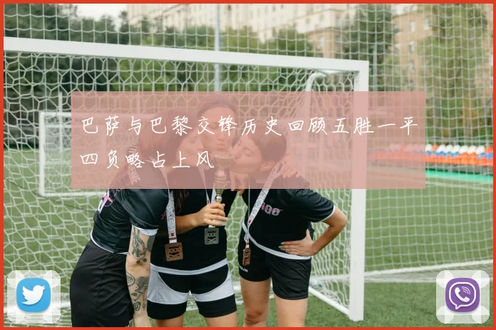 巴萨与巴黎交锋历史回顾五胜一平四负略占上风