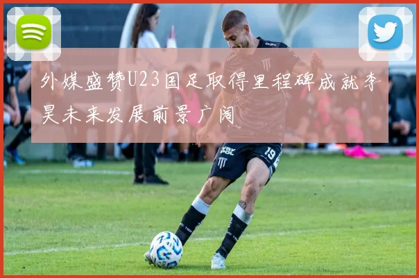 外媒盛赞U23国足取得里程碑成就李昊未来发展前景广阔