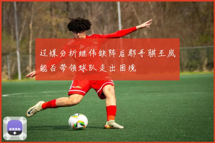 辽媒分析继伟缺阵后鄢手骐王岚嵚能否带领球队走出困境