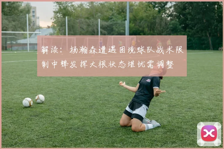 解读：杨瀚森遭遇困境球队战术限制中锋发挥大根状态堪忧需调整