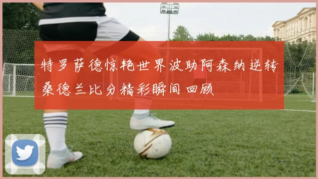 特罗萨德惊艳世界波助阿森纳逆转桑德兰比分精彩瞬间回顾
