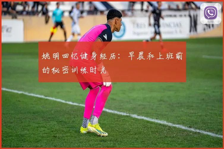姚明回忆健身经历：早晨和上班前的秘密训练时光